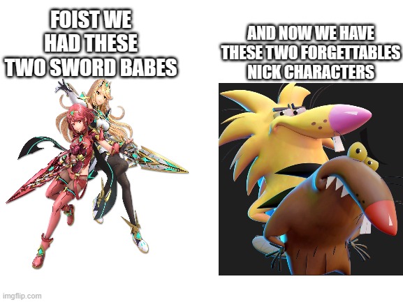 the new nick duo of the sequel | AND NOW WE HAVE THESE TWO FORGETTABLES NICK CHARACTERS; FOIST WE HAD THESE TWO SWORD BABES | image tagged in blank white template,nickelodeon,nintendo | made w/ Imgflip meme maker