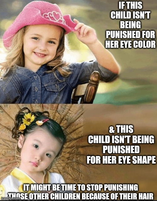 Clown world requests space to disagree | IF THIS CHILD ISN'T BEING PUNISHED FOR HER EYE COLOR; & THIS CHILD ISN'T BEING PUNISHED FOR HER EYE SHAPE; IT MIGHT BE TIME TO STOP PUNISHING THOSE OTHER CHILDREN BECAUSE OF THEIR HAIR | image tagged in fight,double standards | made w/ Imgflip meme maker