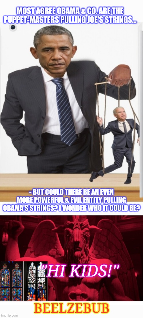 Dems Are The Devil's Foot Soldiers | MOST AGREE OBAMA & CO. ARE THE PUPPET-MASTERS PULLING JOE'S STRINGS... - BUT COULD THERE BE AN EVEN MORE POWERFUL & EVIL ENTITY PULLING OBAMA'S STRINGS? I WONDER WHO IT COULD BE? "HI KIDS!"; BEELZEBUB | image tagged in dirty,libtards,busted,vote,republican party,president trump | made w/ Imgflip meme maker