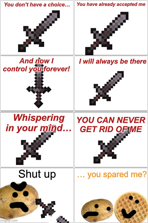 He broke the sword!!! | You don’t have a choice…; You have already accepted me; And now I control you forever! I will always be there; Whispering in your mind…; YOU CAN NEVER GET RID OF ME; … you spared me? Shut up | image tagged in memes,blank comic panel 2x2 | made w/ Imgflip meme maker