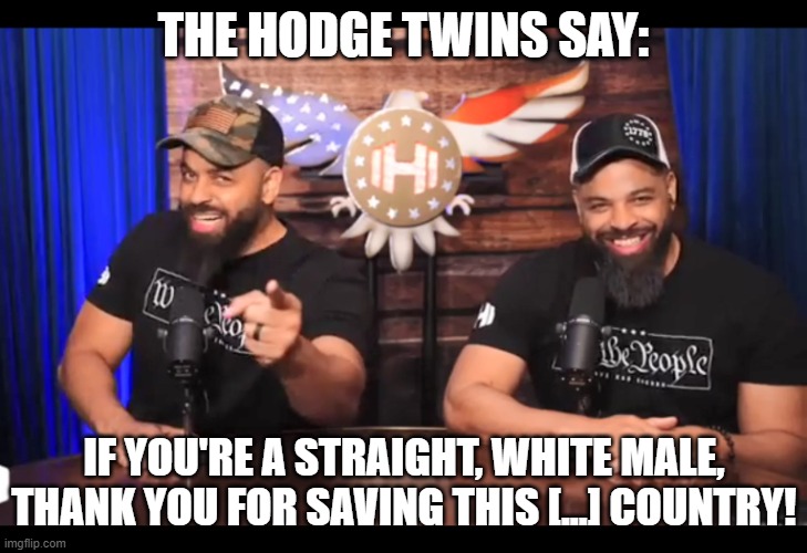 Finally, some appreciation. | THE HODGE TWINS SAY:; IF YOU'RE A STRAIGHT, WHITE MALE, THANK YOU FOR SAVING THIS [...] COUNTRY! | image tagged in thank you for saving this country,memes,funny,straight,male,hodge twins | made w/ Imgflip meme maker