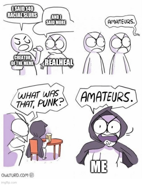 Amateurs | I SAID 140 RACIAL SLURS AND I SAID MORE CREATOR OF THE MEME REALHEAL ME | image tagged in amateurs | made w/ Imgflip meme maker