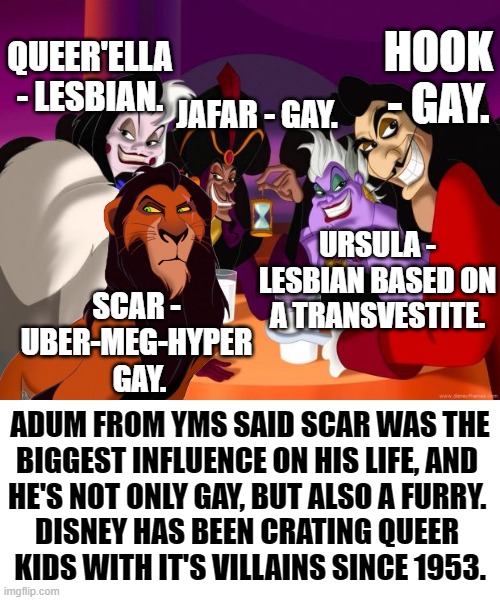 DISNEY HAS BEEN CREATING GAY KIDS WITH IT'S QUEER'CODED VILLAINS SINCE PETER PAN IN 1953! | HOOK - GAY. QUEER'ELLA - LESBIAN. JAFAR - GAY. URSULA - LESBIAN BASED ON A TRANSVESTITE. SCAR - 
UBER-MEG-HYPER 
GAY. ADUM FROM YMS SAID SCAR WAS THE 
BIGGEST INFLUENCE ON HIS LIFE, AND 
HE'S NOT ONLY GAY, BUT ALSO A FURRY. 
DISNEY HAS BEEN CRATING QUEER 
KIDS WITH IT'S VILLAINS SINCE 1953. | image tagged in memes,funny,disney,gay,yms,lion king | made w/ Imgflip meme maker