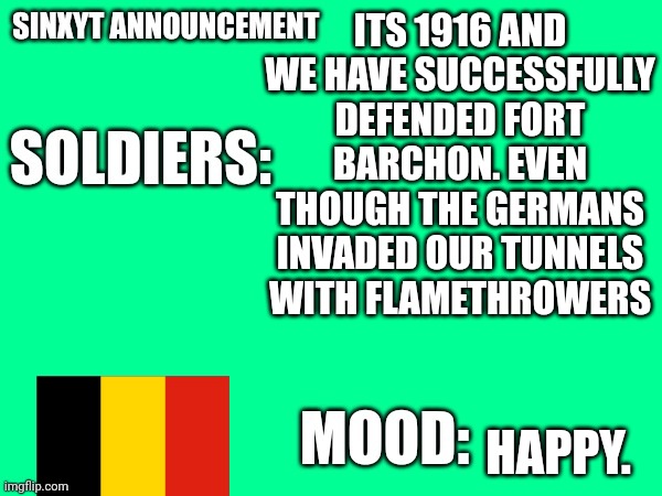 Sinxyt announcement | ITS 1916 AND WE HAVE SUCCESSFULLY DEFENDED FORT BARCHON. EVEN THOUGH THE GERMANS INVADED OUR TUNNELS WITH FLAMETHROWERS; HAPPY. | image tagged in sinxyt announcement | made w/ Imgflip meme maker