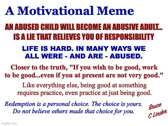 Being Good Takes Practice | A Motivational Meme; AN ABUSED CHILD WILL BECOME AN ABUSIVE ADULT... IS A LIE THAT RELIEVES YOU OF RESPONSIBILITY; LIFE IS HARD. IN MANY WAYS WE
ALL WERE - AND ARE - ABUSED. Closer to the truth, "If you wish to be good, work to be good...even if you at present are not very good."; Like everything else, being good at something requires practice, even practice at just being good. Redemption is a personal choice. The choice is yours.
Do not believe others made that choice for you. Bruce
C Linder | image tagged in goodness,practice,life is hard,redemption,choice | made w/ Imgflip meme maker