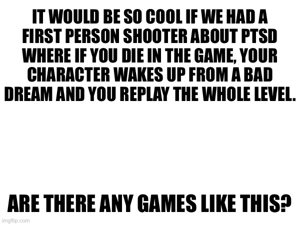 IT WOULD BE SO COOL IF WE HAD A
FIRST PERSON SHOOTER ABOUT PTSD
WHERE IF YOU DIE IN THE GAME, YOUR
CHARACTER WAKES UP FROM A BAD
DREAM AND YOU REPLAY THE WHOLE LEVEL. ARE THERE ANY GAMES LIKE THIS? | made w/ Imgflip meme maker