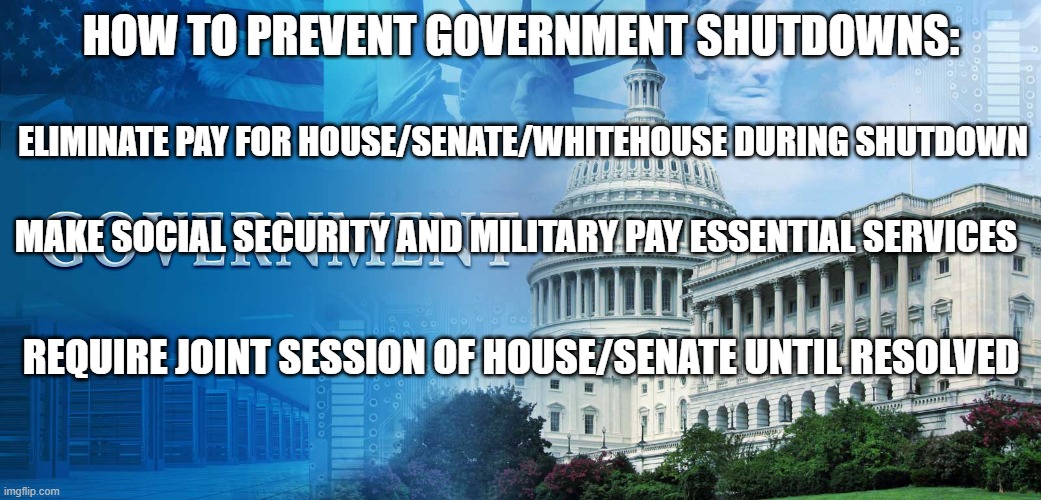 government shutdowns | HOW TO PREVENT GOVERNMENT SHUTDOWNS:; ELIMINATE PAY FOR HOUSE/SENATE/WHITEHOUSE DURING SHUTDOWN; MAKE SOCIAL SECURITY AND MILITARY PAY ESSENTIAL SERVICES; REQUIRE JOINT SESSION OF HOUSE/SENATE UNTIL RESOLVED | image tagged in government meme | made w/ Imgflip meme maker