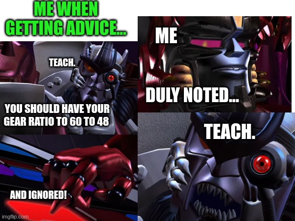 Me getting advice | ME WHEN GETTING ADVICE... ME; TEACH. DULY NOTED... YOU SHOULD HAVE YOUR GEAR RATIO TO 60 TO 48; TEACH. AND IGNORED! | image tagged in wow | made w/ Imgflip meme maker