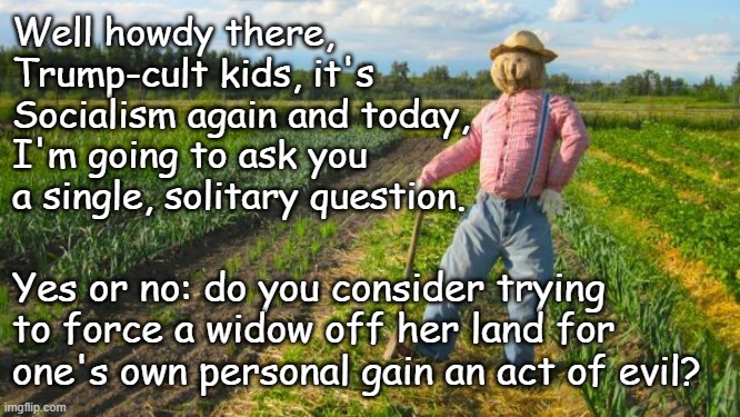 For those who say "no," would your answer be different if it was  your land being taken? | Well howdy there, Trump-cult kids, it's Socialism again and today, I'm going to ask you a single, solitary question. Yes or no: do you consider trying to force a widow off her land for one's own personal gain an act of evil? | image tagged in scarecrow in field,trump unfit,evil clown | made w/ Imgflip meme maker