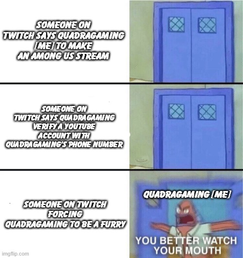 QuadraGaming is coming to sjanfwesfawioe3nfanweof | SOMEONE ON TWITCH SAYS QUADRAGAMING [ME] TO MAKE AN AMONG US STREAM; SOMEONE ON TWITCH SAYS QUADRAGAMING VERIFY A YOUTUBE ACCOUNT WITH QUADRAGAMING'S PHONE NUMBER; SOMEONE ON TWITCH FORCING QUADRAGAMING TO BE A FURRY; QUADRAGAMING [ME] | image tagged in you better watch your mouth,what | made w/ Imgflip meme maker