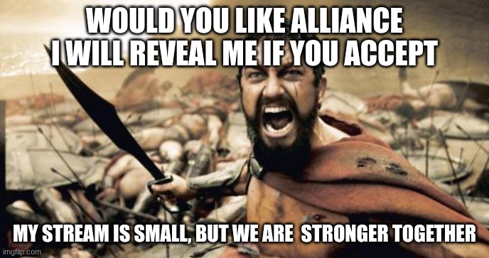 Sparta Leonidas | WOULD YOU LIKE ALLIANCE
I WILL REVEAL ME IF YOU ACCEPT; MY STREAM IS SMALL, BUT WE ARE  STRONGER TOGETHER | image tagged in memes,sparta leonidas | made w/ Imgflip meme maker