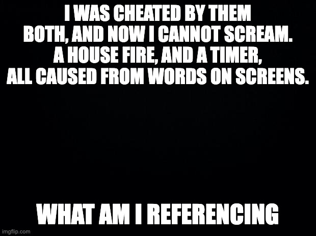 game 6 | I WAS CHEATED BY THEM BOTH, AND NOW I CANNOT SCREAM. A HOUSE FIRE, AND A TIMER, ALL CAUSED FROM WORDS ON SCREENS. WHAT AM I REFERENCING | image tagged in black background | made w/ Imgflip meme maker