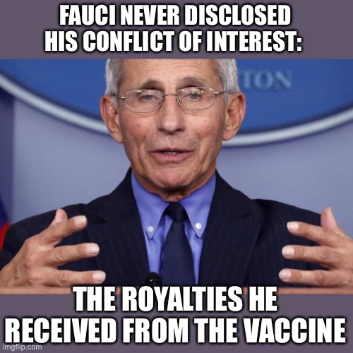 Dr. Anthony fauci | FAUCI NEVER DISCLOSED HIS CONFLICT OF INTEREST: THE ROYALTIES HE RECEIVED FROM THE VACCINE | image tagged in dr anthony fauci | made w/ Imgflip meme maker