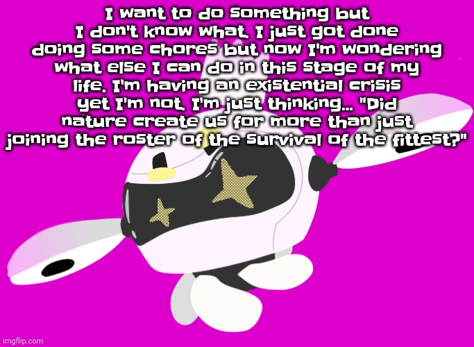 Like, why do I exist? And how do I exist? How do you guys exist? How do we exist? | I want to do something but I don't know what. I just got done doing some chores but now I'm wondering what else I can do in this stage of my life. I'm having an existential crisis yet I'm not. I'm just thinking... "Did nature create us for more than just joining the roster of the survival of the fittest?" | made w/ Imgflip meme maker