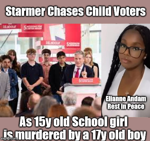 Starmer - Croydon stabbing - Elianne Andam murder - Child voters | Starmer Chases Child Voters; Starmer - Chasing Child Voters; Starmer's desperate for votes 16's old enough to vote; Can't Trust Starmer; Starmer 'Paedo'; Starmer to Betray Britain . . . #Burden Sharing #Quid Pro Quo #100,000; #Immigration #Starmerout #Labour #wearecorbyn #KeirStarmer #DianeAbbott #McDonnell #cultofcorbyn #labourisdead #labourracism #socialistsunday #nevervotelabour #socialistanyday #Antisemitism #Savile #SavileGate #Paedo #Worboys #GroomingGangs #Paedophile #IllegalImmigration #Immigrants #Invasion #Starmeriswrong #SirSoftie #SirSofty #Blair #Steroids #BibbyStockholm #Barge #burdonsharing #QuidProQuo; EU Migrant Exchange Deal? #Burden Sharing #QuidProQuo #100,000 #children #Kids; Chasing under 18's for votes? Careful How you vote; If they're old enough to vote why shouldn't they be treated as adults under our Law? BY 16Y OLD; And Starmer believes 16-year-olds are responsible enough to vote, Elianne Andam, murder, Croydon stabbing; Elianne Andam
Rest in Peace; As 15y old School girl 
is murdered by a 17y old boy | image tagged in elianne andam murder,croydon stabbing,illegal immigration,stop boats rwanda echr,20 mph ulez eu 4th tier,starmer eu | made w/ Imgflip meme maker