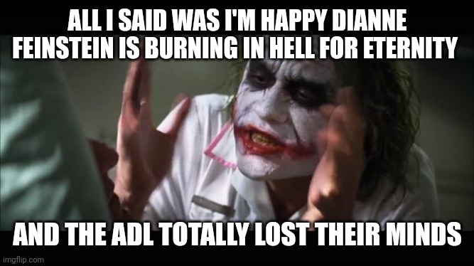 lost their minds | ALL I SAID WAS I'M HAPPY DIANNE FEINSTEIN IS BURNING IN HELL FOR ETERNITY; AND THE ADL TOTALLY LOST THEIR MINDS | image tagged in lost their minds | made w/ Imgflip meme maker
