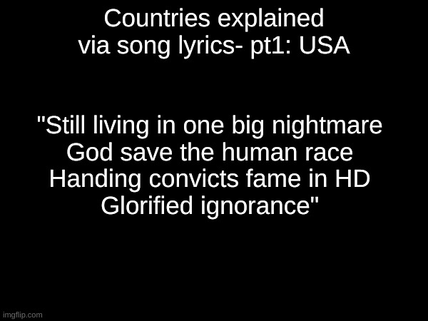 Insert funny haha america joke | Countries explained via song lyrics- pt1: USA; "Still living in one big nightmare
God save the human race
Handing convicts fame in HD
Glorified ignorance" | image tagged in new template | made w/ Imgflip meme maker