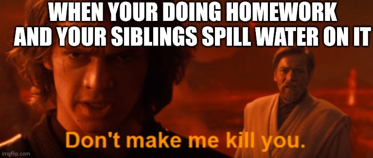 Don't make me kill you meme template Anakin | WHEN YOUR DOING HOMEWORK AND YOUR SIBLINGS SPILL WATER ON IT | image tagged in don't make me kill you meme template anakin | made w/ Imgflip meme maker