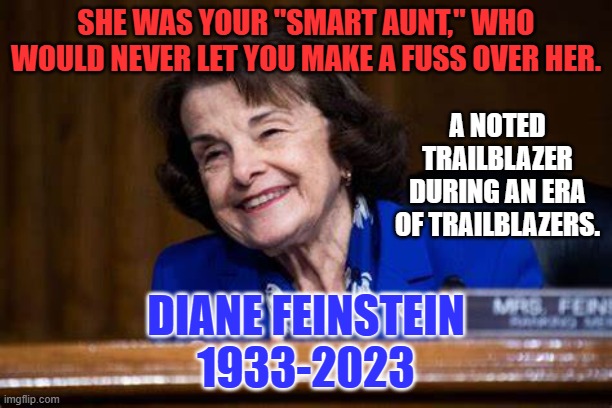 America's "Smart Aunt." | SHE WAS YOUR "SMART AUNT," WHO WOULD NEVER LET YOU MAKE A FUSS OVER HER. A NOTED TRAILBLAZER DURING AN ERA OF TRAILBLAZERS. DIANE FEINSTEIN
1933-2023 | image tagged in politics | made w/ Imgflip meme maker