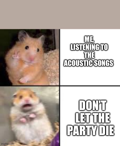 scared hamster | ME, LISTENING TO THE ACOUSTIC SONGS; DON’T LET THE PARTY DIE | image tagged in scared hamster | made w/ Imgflip meme maker