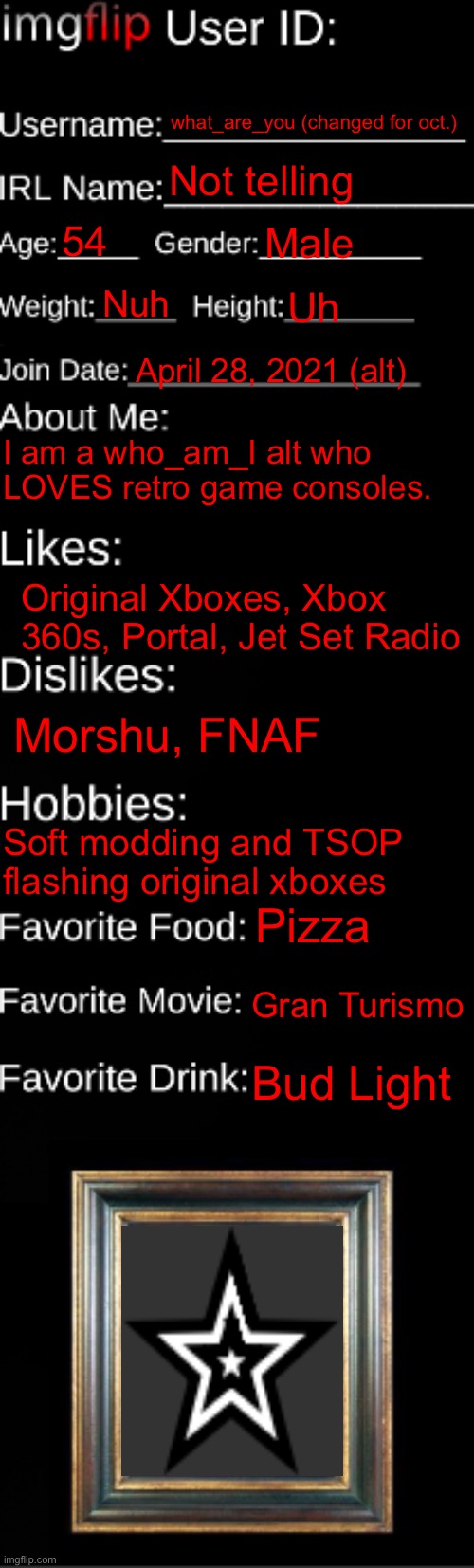 Just did this for fun :P | what_are_you (changed for oct.); Not telling; 54; Male; Nuh; Uh; April 28, 2021 (alt); I am a who_am_I alt who LOVES retro game consoles. Original Xboxes, Xbox 360s, Portal, Jet Set Radio; Morshu, FNAF; Soft modding and TSOP flashing original xboxes; Pizza; Gran Turismo; Bud Light | image tagged in imgflip id card | made w/ Imgflip meme maker