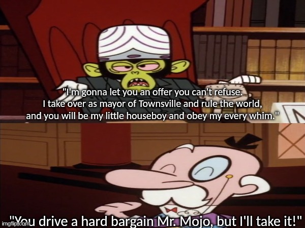 Hard to believe he can dress himself | "I'm gonna let you an offer you can't refuse. I take over as mayor of Townsville and rule the world, and you will be my little houseboy and obey my every whim."; "You drive a hard bargain Mr. Mojo, but I'll take it!" | image tagged in cartoons,the powerpuff girls,cartoon network,villain,powerpuffgirls | made w/ Imgflip meme maker