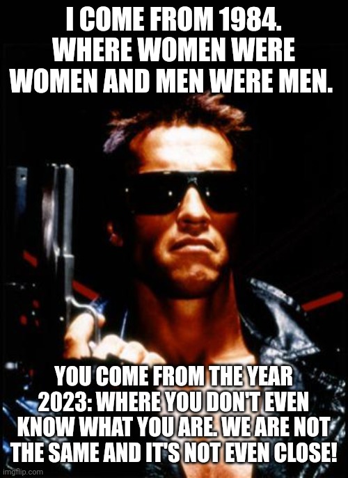 terminator arnold schwarzenegger | I COME FROM 1984. WHERE WOMEN WERE WOMEN AND MEN WERE MEN. YOU COME FROM THE YEAR 2023: WHERE YOU DON'T EVEN KNOW WHAT YOU ARE. WE ARE NOT THE SAME AND IT'S NOT EVEN CLOSE! | image tagged in terminator arnold schwarzenegger | made w/ Imgflip meme maker
