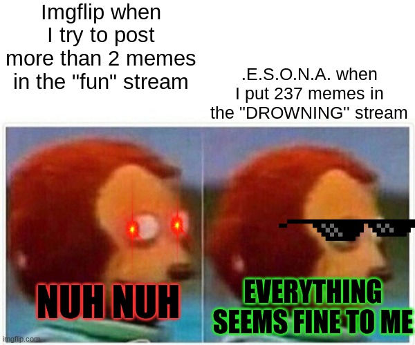 Seriously tho | Imgflip when I try to post more than 2 memes in the "fun" stream; .E.S.O.N.A. when I put 237 memes in the "DROWNING'' stream; NUH NUH; EVERYTHING SEEMS FINE TO ME | image tagged in memes,monkey puppet | made w/ Imgflip meme maker
