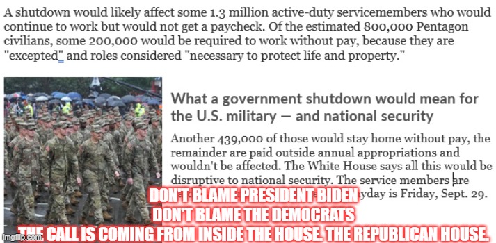 Republican Government Shut Down | DON'T BLAME PRESIDENT BIDEN
DON'T BLAME THE DEMOCRATS

THE CALL IS COMING FROM INSIDE THE HOUSE. THE REPUBLICAN HOUSE. | image tagged in government,government shutdown,shutdown,republicans,kevin mccarthy | made w/ Imgflip meme maker