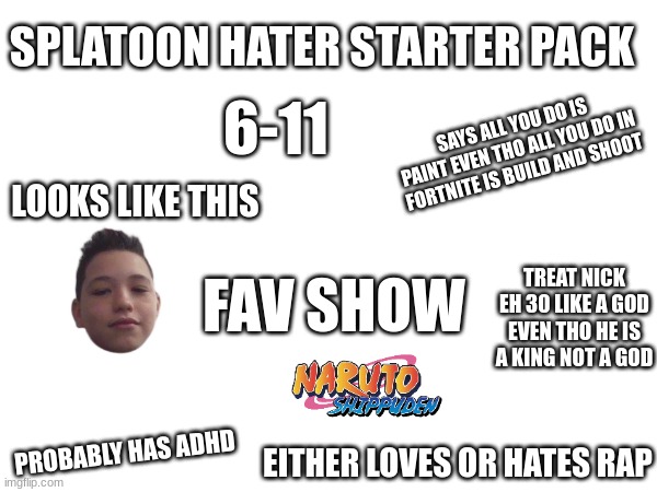 true tho | SPLATOON HATER STARTER PACK; 6-11; SAYS ALL YOU DO IS PAINT EVEN THO ALL YOU DO IN FORTNITE IS BUILD AND SHOOT; LOOKS LIKE THIS; FAV SHOW; TREAT NICK EH 30 LIKE A GOD EVEN THO HE IS A KING NOT A GOD; PROBABLY HAS ADHD; EITHER LOVES OR HATES RAP | image tagged in blank white template | made w/ Imgflip meme maker