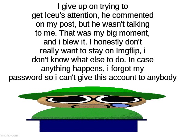 I give up :( | I give up on trying to get Iceu's attention, he commented on my post, but he wasn't talking to me. That was my big moment, and i blew it. I honestly don't really want to stay on Imgflip, i don't know what else to do. In case anything happens, i forgot my password so i can't give this account to anybody | image tagged in memes,funny,iceu | made w/ Imgflip meme maker