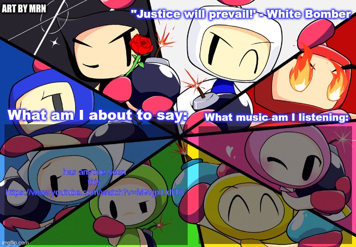 Paleo24's Bomberman Bros Annoucment Template (Remake) | has anyone seen this https://www.youtube.com/watch?v=M9vjplUdfJA | image tagged in paleo24's bomberman bros annoucment template remake | made w/ Imgflip meme maker