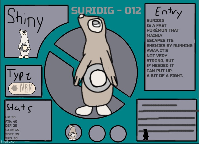 Sorry, I’m not very good at coming up with stats or dex entries | SURIDIG - 012; SURIDIG IS A FAST POKÉMON THAT MAINLY ESCAPES ITS ENEMIES BY RUNNING AWAY. IT’S NOT VERY STRONG, BUT IF NEEDED IT CAN PUT UP A BIT OF A FIGHT. HP: 50
ATK: 40
DEF: 25
SATK: 45
SDEF: 25
SPD: 50 | image tagged in pok mon display template | made w/ Imgflip meme maker
