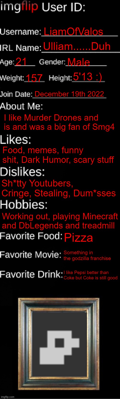 All true and I like pepsi like 20% better than coke | LiamOfValos; Ulliam......Duh; 21; Male; 5'13 :); 157; December 19th 2022; I like Murder Drones and is and was a big fan of Smg4; Food, memes, funny shit, Dark Humor, scary stuff; Sh*tty Youtubers, Cringe, Stealing, Dum*sses; Working out, playing Minecraft and DbLegends and treadmill; Pizza; Something in the godzilla franchise; I like Pepsi better than Coke but Coke is still good | image tagged in imgflip id card,liamofvalos | made w/ Imgflip meme maker