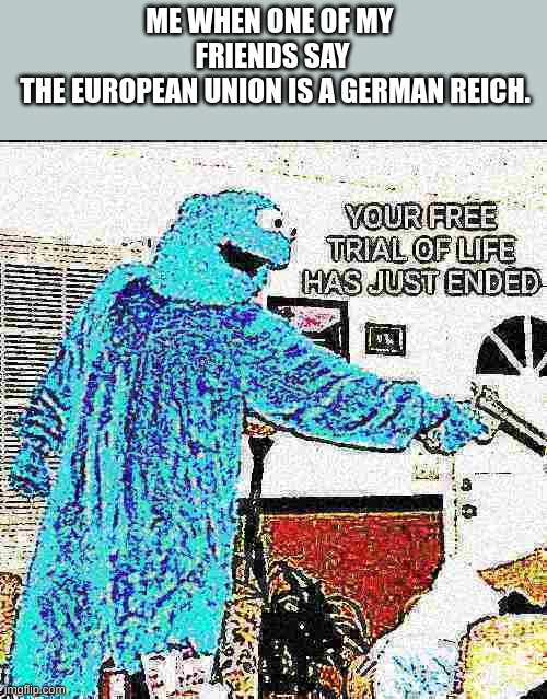 YOUR FREE TRIAL OF LIFE HAS JUST ENDED | ME WHEN ONE OF MY 
FRIENDS SAY
 THE EUROPEAN UNION IS A GERMAN REICH. | image tagged in your free trial of life has just ended | made w/ Imgflip meme maker