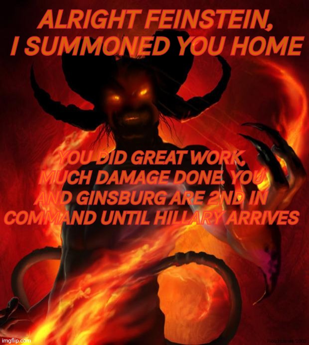 And then the devil said | ALRIGHT FEINSTEIN, I SUMMONED YOU HOME; YOU DID GREAT WORK, MUCH DAMAGE DONE. YOU AND GINSBURG ARE 2ND IN COMMAND UNTIL HILLARY ARRIVES | image tagged in and then the devil said,dianne feinstein | made w/ Imgflip meme maker