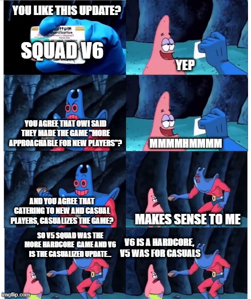 patrick not my wallet | YOU LIKE THIS UPDATE? SQUAD V6; YEP; YOU AGREE THAT OWI SAID THEY MADE THE GAME "MORE APPROACHABLE FOR NEW PLAYERS"? MMMMHMMMM; AND YOU AGREE THAT CATERING TO NEW AND CASUAL PLAYERS, CASUALIZES THE GAME? MAKES SENSE TO ME; SO V5 SQUAD WAS THE MORE HARDCORE  GAME AND V6 IS THE CASUALIZED UPDATE... V6 IS A HARDCORE,  V5 WAS FOR CASUALS | image tagged in patrick not my wallet | made w/ Imgflip meme maker