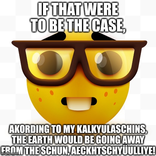 Nerd emoji | IF THAT WERE TO BE THE CASE, AKORDING TO MY KALKYULASCHINS, THE EARTH WOULD BE GOING AWAY FROM THE SCHUN, AECKHTSCHYÜULLIYE! | image tagged in nerd emoji | made w/ Imgflip meme maker