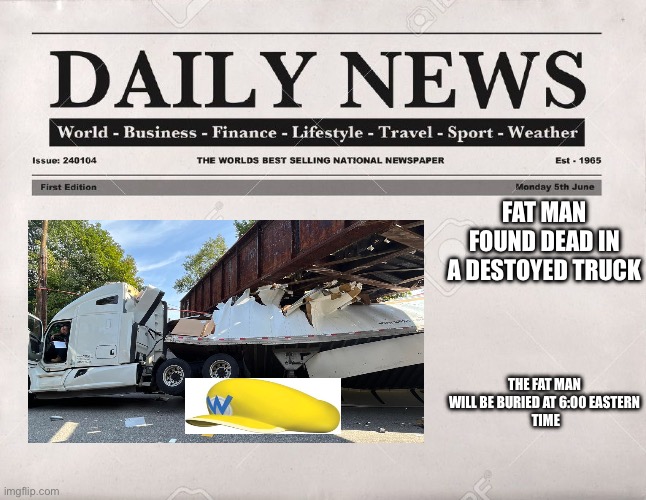 newspaper | FAT MAN FOUND DEAD IN A DESTOYED TRUCK; THE FAT MAN WILL BE BURIED AT 6:00 EASTERN
 TIME | image tagged in newspaper | made w/ Imgflip meme maker