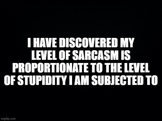Black background | I HAVE DISCOVERED MY LEVEL OF SARCASM IS PROPORTIONATE TO THE LEVEL OF STUPIDITY I AM SUBJECTED TO | image tagged in black background | made w/ Imgflip meme maker