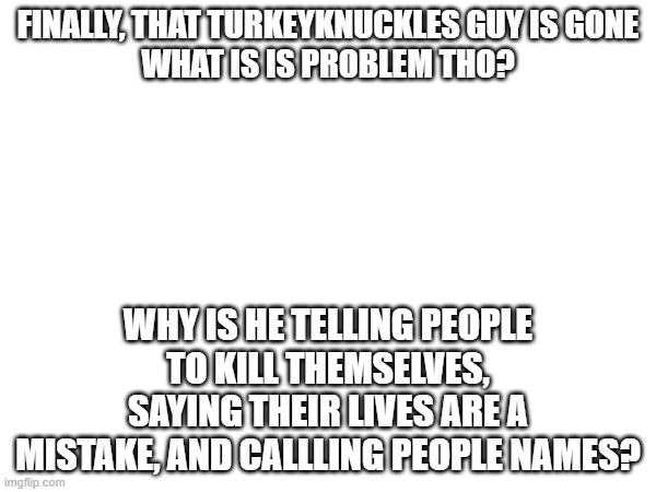 seriously, what? | FINALLY, THAT TURKEYKNUCKLES GUY IS GONE
WHAT IS IS PROBLEM THO? WHY IS HE TELLING PEOPLE TO KILL THEMSELVES, SAYING THEIR LIVES ARE A MISTAKE, AND CALLLING PEOPLE NAMES? | image tagged in i don't need sleep i need answers | made w/ Imgflip meme maker