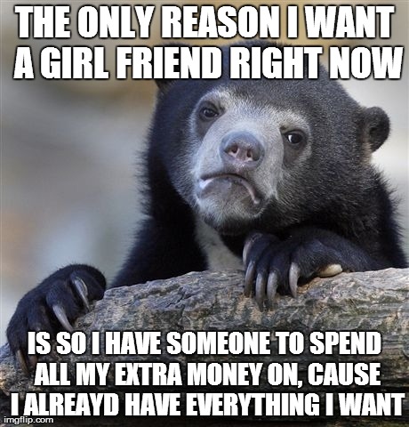 Confession Bear | THE ONLY REASON I WANT A GIRL FRIEND RIGHT NOW IS SO I HAVE SOMEONE TO SPEND ALL MY EXTRA MONEY ON, CAUSE I ALREAYD HAVE EVERYTHING I WANT | image tagged in memes,confession bear,AdviceAnimals | made w/ Imgflip meme maker