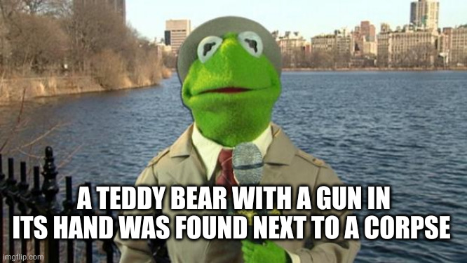 Kermit News Report | A TEDDY BEAR WITH A GUN IN ITS HAND WAS FOUND NEXT TO A CORPSE | image tagged in kermit news report | made w/ Imgflip meme maker