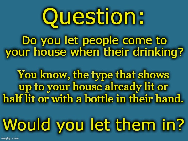 Question:; Do you let people come to your house when their drinking? You know, the type that shows up to your house already lit or half lit or with a bottle in their hand. Would you let them in? | made w/ Imgflip meme maker