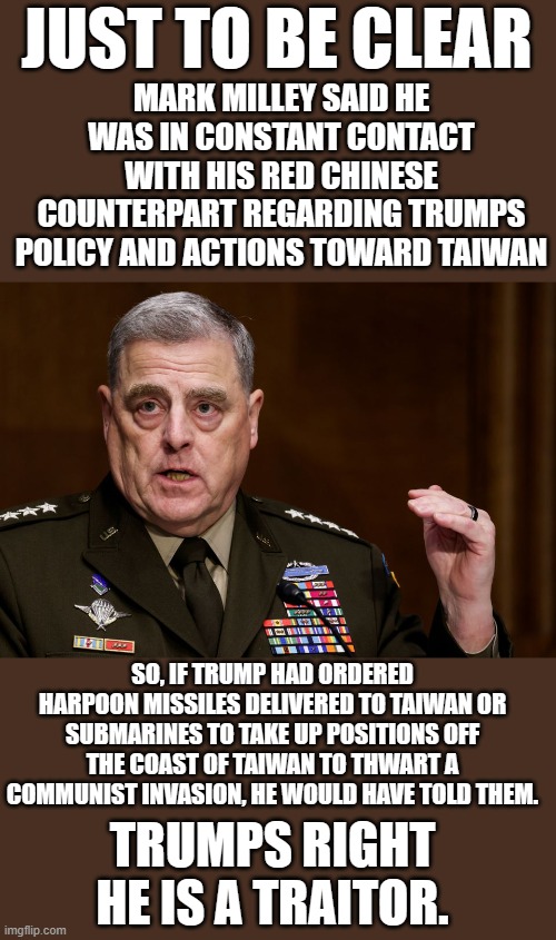 Yep | MARK MILLEY SAID HE WAS IN CONSTANT CONTACT WITH HIS RED CHINESE COUNTERPART REGARDING TRUMPS POLICY AND ACTIONS TOWARD TAIWAN; JUST TO BE CLEAR; SO, IF TRUMP HAD ORDERED HARPOON MISSILES DELIVERED TO TAIWAN OR SUBMARINES TO TAKE UP POSITIONS OFF THE COAST OF TAIWAN TO THWART A COMMUNIST INVASION, HE WOULD HAVE TOLD THEM. TRUMPS RIGHT HE IS A TRAITOR. | image tagged in general mark milley,democrats | made w/ Imgflip meme maker