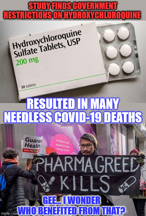 Government restrictions on HYDROXYCHLOROQUINE resulted in many needless COVID deaths | STUDY FINDS GOVERNMENT RESTRICTIONS ON HYDROXYCHLOROQUINE; RESULTED IN MANY NEEDLESS COVID-19 DEATHS; GEE... I WONDER WHO BENEFITED FROM THAT? | image tagged in covid,truth,covid vaccine,greedy,big pharma | made w/ Imgflip meme maker