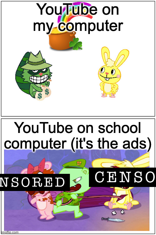 What have YouTube ads become?! (And by the way, you know why I censored these.) | YouTube on my computer; YouTube on school computer (it's the ads) | image tagged in memes,blank comic panel 1x2,happy tree friends,youtube,school,youtube ads | made w/ Imgflip meme maker