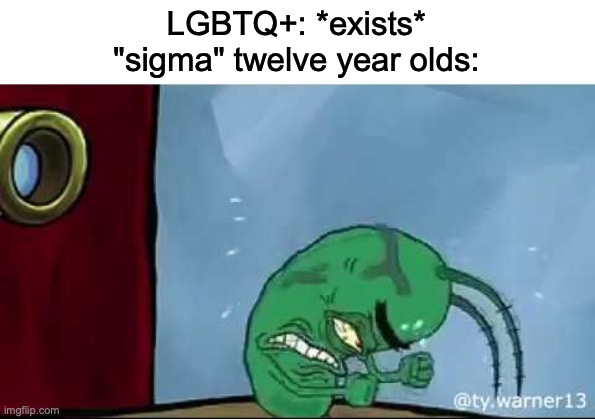 so true | LGBTQ+: *exists*
"sigma" twelve year olds: | image tagged in plankton rage | made w/ Imgflip meme maker