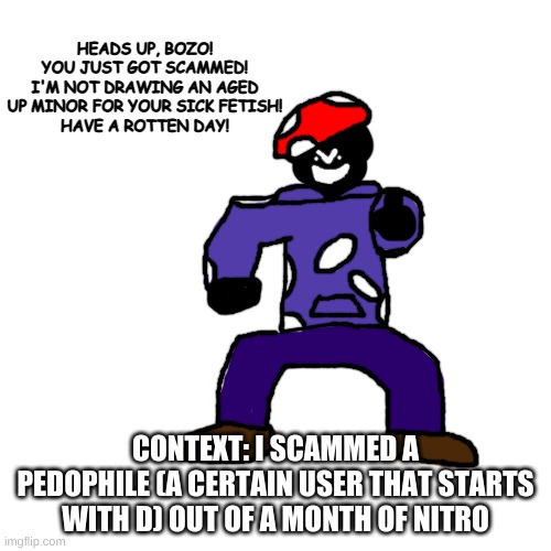 THANKS FOR THE NITRO, ASSHOLE | HEADS UP, BOZO!
YOU JUST GOT SCAMMED!
I'M NOT DRAWING AN AGED UP MINOR FOR YOUR SICK FETISH!
HAVE A ROTTEN DAY! CONTEXT: I SCAMMED A PEDOPHILE (A CERTAIN USER THAT STARTS WITH D) OUT OF A MONTH OF NITRO | made w/ Imgflip meme maker