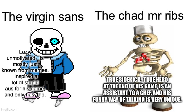 Virgin vs Chad | The chad mr ribs; The virgin sans; Lazy, unmotivated.  Is mostly just known from memes.  Inspired a lot of stupid aus for his game, and only has 1hp. TRUE SIDEKICK.  TRUE HERO AT THE END OF HIS GAME, IS AN ASSISTANT TO A CHEF, AND HIS FUNNY WAY OF TALKING IS VERY UNIQUE. | image tagged in virgin vs chad,sans undertale,skeleton,undertale | made w/ Imgflip meme maker